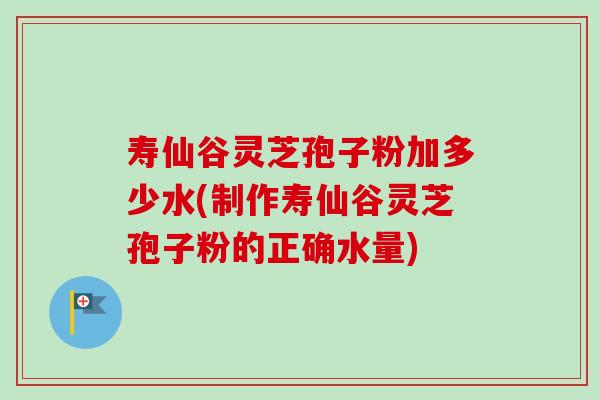 寿仙谷灵芝孢子粉加多少水(制作寿仙谷灵芝孢子粉的正确水量)