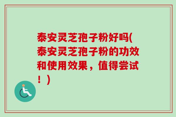 泰安灵芝孢子粉好吗(泰安灵芝孢子粉的功效和使用效果，值得尝试！)