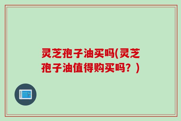 灵芝孢子油买吗(灵芝孢子油值得购买吗？)