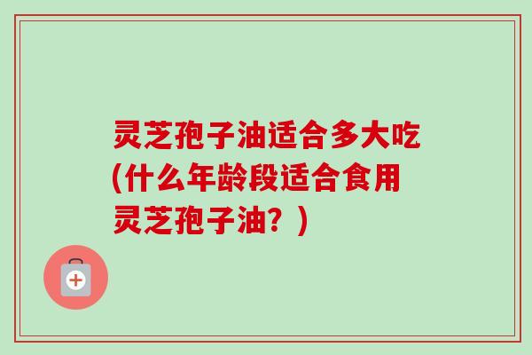 灵芝孢子油适合多大吃(什么年龄段适合食用灵芝孢子油？)