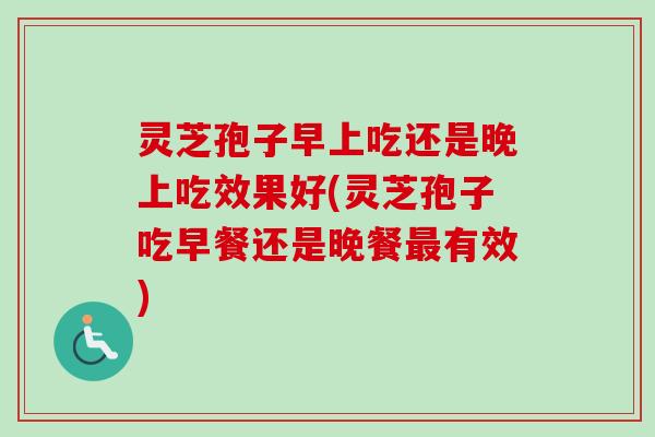 灵芝孢子早上吃还是晚上吃效果好(灵芝孢子吃早餐还是晚餐最有效)