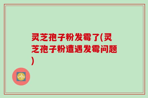 灵芝孢子粉发霉了(灵芝孢子粉遭遇发霉问题)