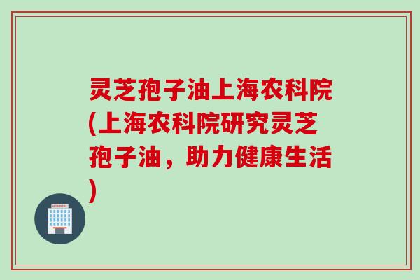 灵芝孢子油上海农科院(上海农科院研究灵芝孢子油，助力健康生活)