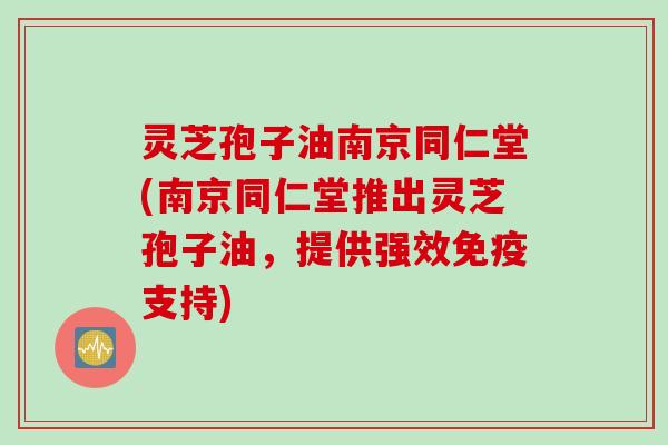 灵芝孢子油南京同仁堂(南京同仁堂推出灵芝孢子油，提供强效免疫支持)