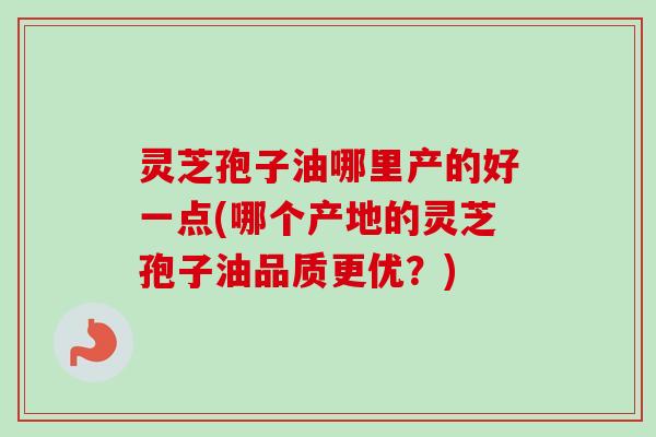 灵芝孢子油哪里产的好一点(哪个产地的灵芝孢子油品质更优？)