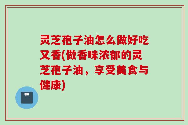 灵芝孢子油怎么做好吃又香(做香味浓郁的灵芝孢子油，享受美食与健康)