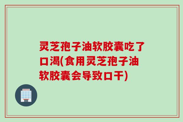 灵芝孢子油软胶囊吃了口渴(食用灵芝孢子油软胶囊会导致口干)