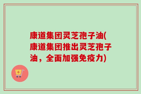 康道集团灵芝孢子油(康道集团推出灵芝孢子油，全面加强免疫力)
