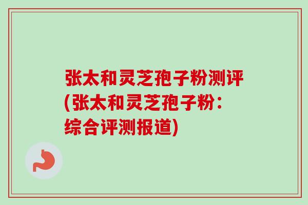 张太和灵芝孢子粉测评(张太和灵芝孢子粉：综合评测报道)