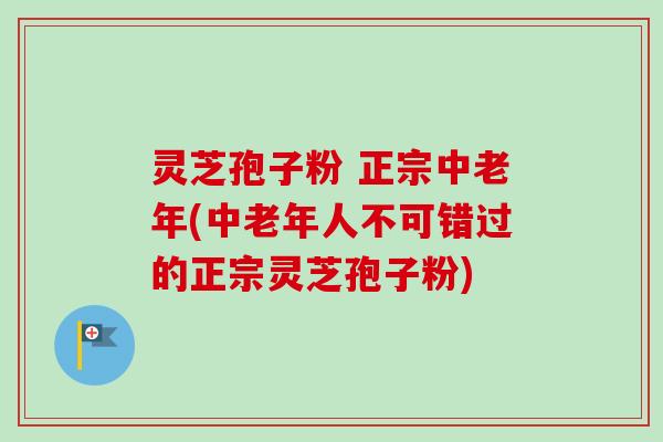 灵芝孢子粉 正宗中老年(中老年人不可错过的正宗灵芝孢子粉)