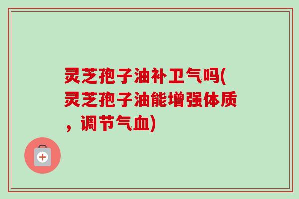 灵芝孢子油补卫气吗(灵芝孢子油能增强体质，调节气)