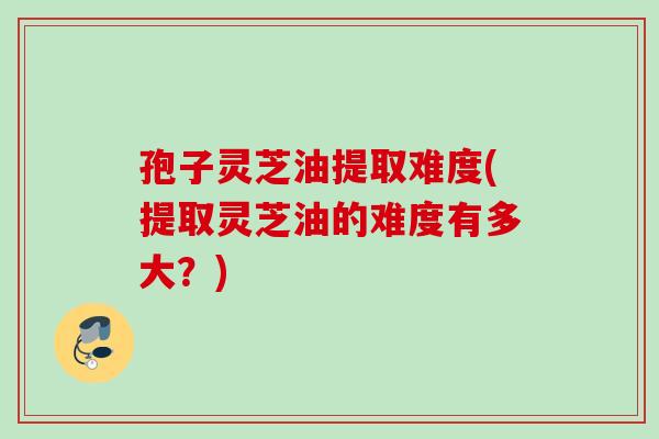 孢子灵芝油提取难度(提取灵芝油的难度有多大？)