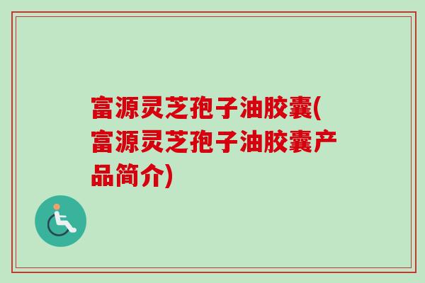 富源灵芝孢子油胶囊(富源灵芝孢子油胶囊产品简介) 富源灵芝孢子油胶囊(富源灵芝孢子油胶囊产品简介)