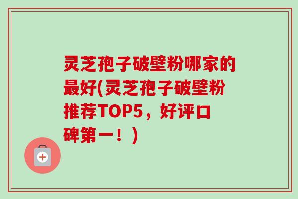 灵芝孢子破壁粉哪家的最好(灵芝孢子破壁粉推荐TOP5，好评口碑第一！)