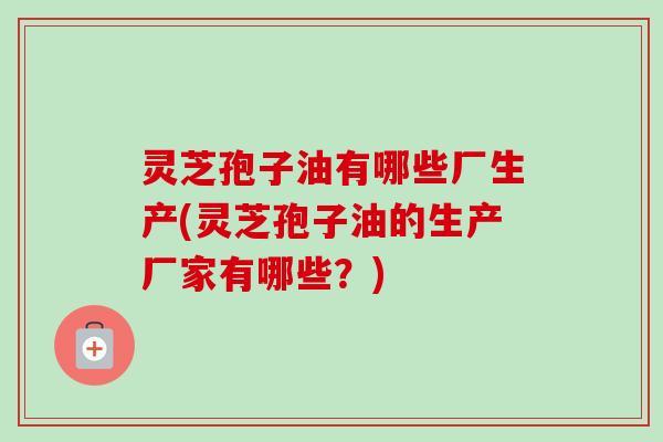 灵芝孢子油有哪些厂生产(灵芝孢子油的生产厂家有哪些？)