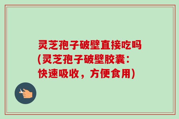 灵芝孢子破壁直接吃吗(灵芝孢子破壁胶囊：快速吸收，方便食用)