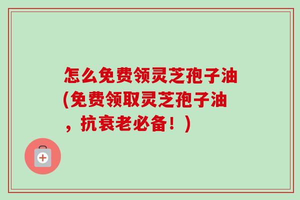 怎么免费领灵芝孢子油(免费领取灵芝孢子油,抗必备!) 怎么免费领灵芝孢子油(免费领取灵芝孢子油,抗必备!)