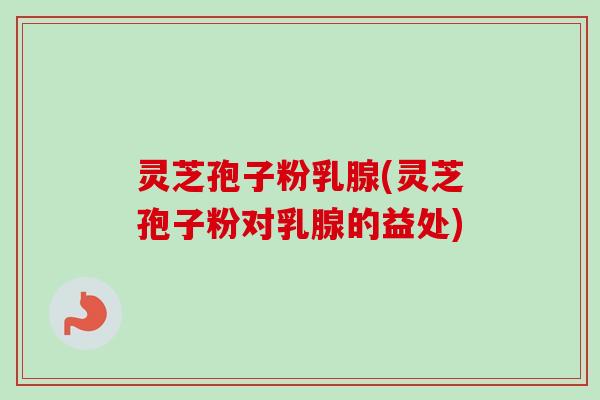 灵芝孢子粉乳腺(灵芝孢子粉对乳腺的益处)