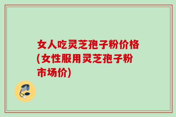 女人吃灵芝孢子粉价格(女性服用灵芝孢子粉市场价)