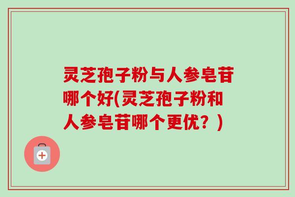 灵芝孢子粉与人参皂苷哪个好(灵芝孢子粉和人参皂苷哪个更优?) 灵芝孢子粉与人参皂苷哪个好(灵芝孢子粉和人参皂苷哪个更优?)