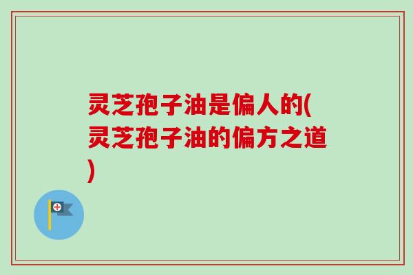 灵芝孢子油是偏人的(灵芝孢子油的偏方之道)