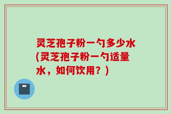 灵芝孢子粉一勺多少水(灵芝孢子粉一勺适量水，如何饮用？)