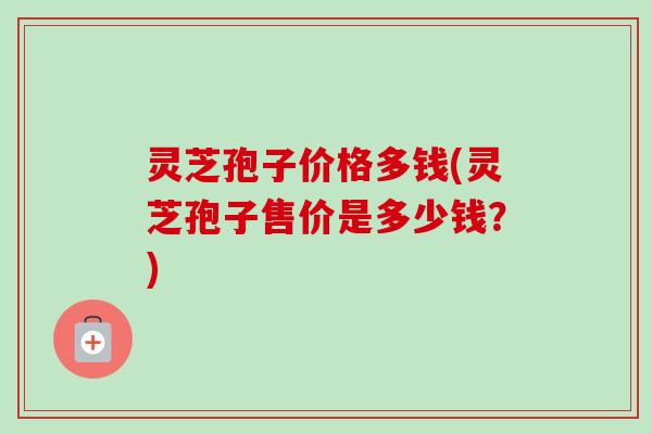 灵芝孢子价格多钱(灵芝孢子售价是多少钱？)