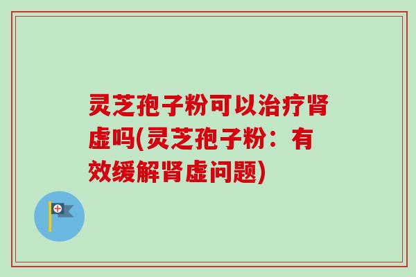 灵芝孢子粉可以治疗肾虚吗(灵芝孢子粉：有效缓解肾虚问题)
