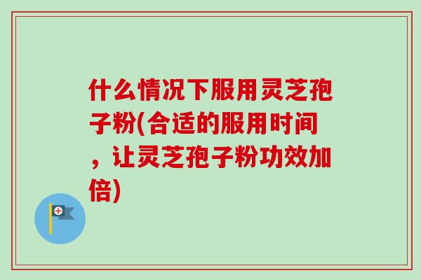 什么情况下服用灵芝孢子粉(合适的服用时间，让灵芝孢子粉功效加倍)