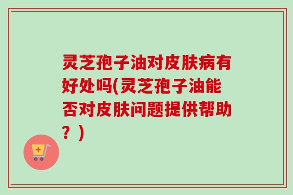 灵芝孢子油对皮肤病有好处吗(灵芝孢子油能否对皮肤问题提供帮助？)
