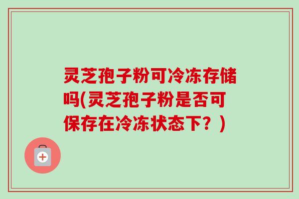 灵芝孢子粉可冷冻存储吗(灵芝孢子粉是否可保存在冷冻状态下？)