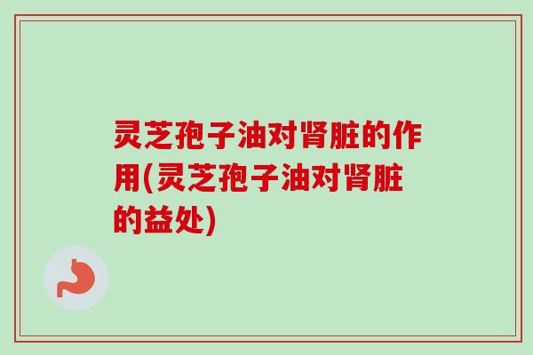 灵芝孢子油对肾脏的作用(灵芝孢子油对肾脏的益处)