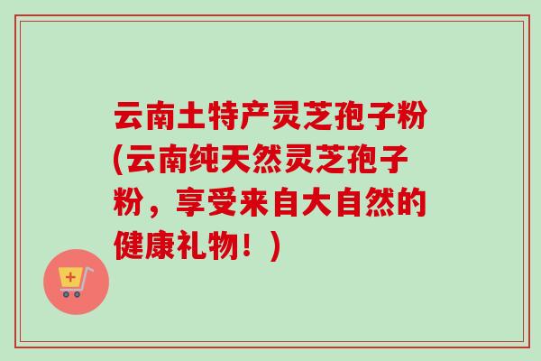 云南土特产灵芝孢子粉(云南纯天然灵芝孢子粉，享受来自大自然的健康礼物！)