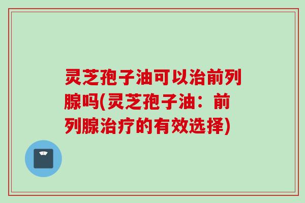 灵芝孢子油可以前列腺吗(灵芝孢子油：前列腺的有效选择)