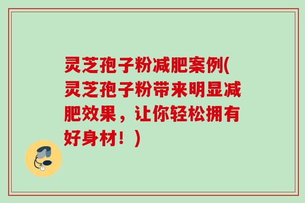 灵芝孢子粉减肥案例(灵芝孢子粉带来明显减肥效果，让你轻松拥有好身材！)