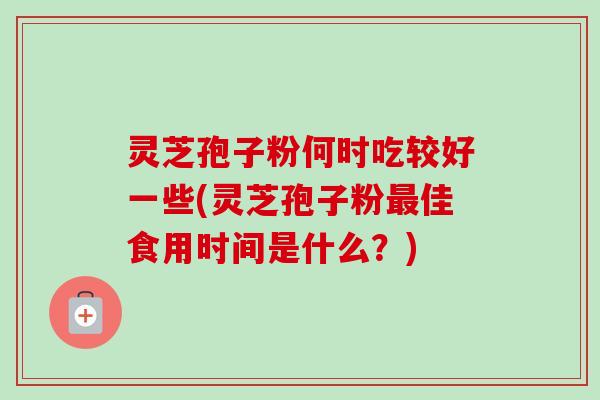 灵芝孢子粉何时吃较好一些(灵芝孢子粉佳食用时间是什么？)