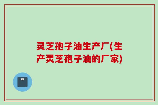 灵芝孢子油生产厂(生产灵芝孢子油的厂家) 灵芝孢子油生产厂(生产灵芝孢子油的厂家)