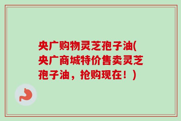 央广购物灵芝孢子油(央广商城特价售卖灵芝孢子油，抢购现在！)