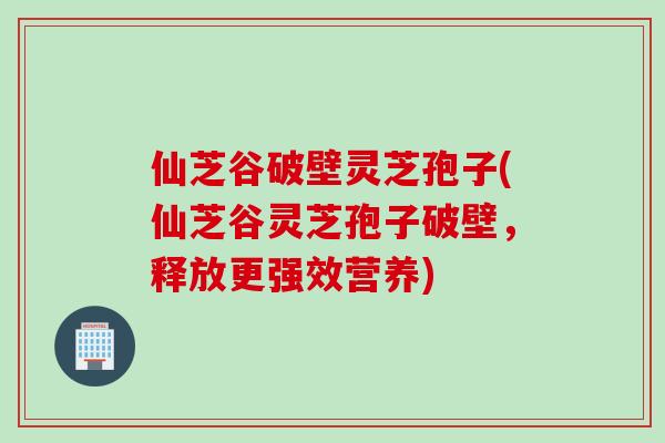 仙芝谷破壁灵芝孢子(仙芝谷灵芝孢子破壁，释放更强效营养)