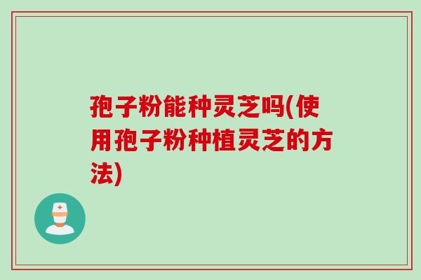 孢子粉能种灵芝吗(使用孢子粉种植灵芝的方法)