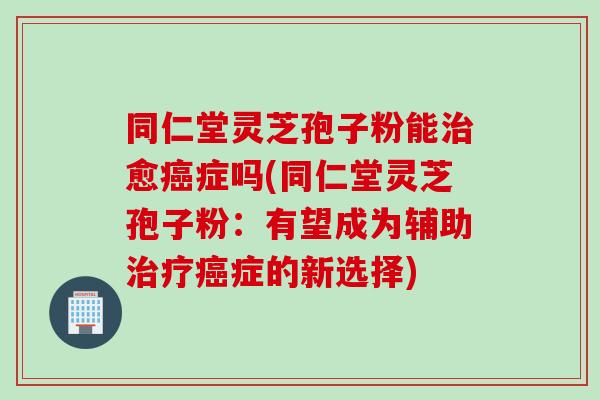 同仁堂灵芝孢子粉能治愈癌症吗(同仁堂灵芝孢子粉：有望成为辅助治疗癌症的新选择)