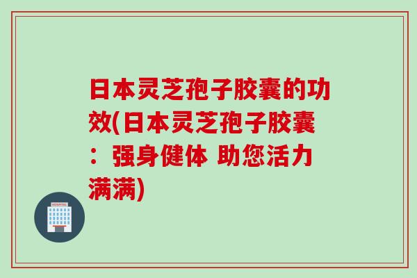 日本灵芝孢子胶囊的功效(日本灵芝孢子胶囊:强身健体 助您活力满满) 日本灵芝孢子胶囊的功效(日本灵芝孢子胶囊:强身健体 助您活力满满)