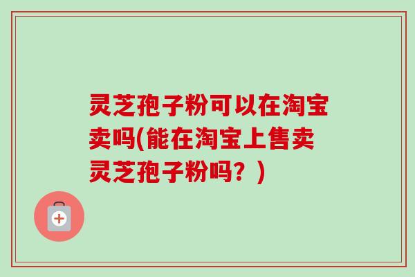 灵芝孢子粉可以在淘宝卖吗(能在淘宝上售卖灵芝孢子粉吗？)