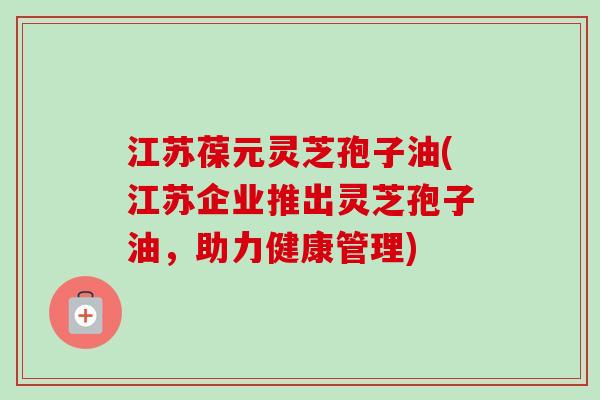 江苏葆元灵芝孢子油(江苏企业推出灵芝孢子油,助力健康管理) 江苏葆元灵芝孢子油(江苏企业推出灵芝孢子油,助力健康管理)