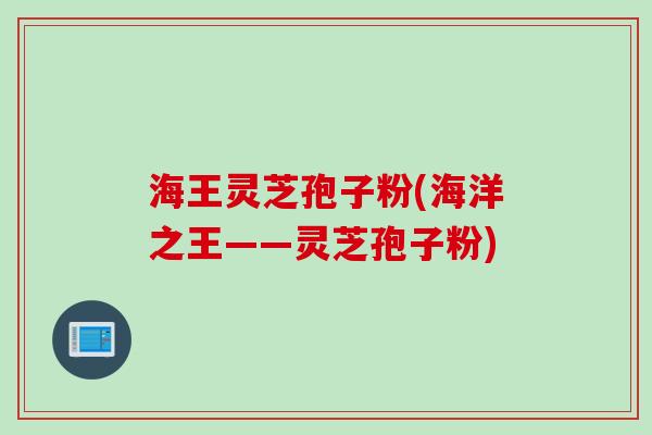 海王灵芝孢子粉(海洋之王——灵芝孢子粉)