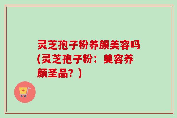 灵芝孢子粉吗(灵芝孢子粉:美容养颜圣品?) 灵芝孢子粉吗(灵芝孢子粉:美容养颜圣品?)