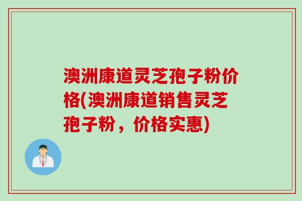 澳洲康道灵芝孢子粉价格(澳洲康道销售灵芝孢子粉，价格实惠)