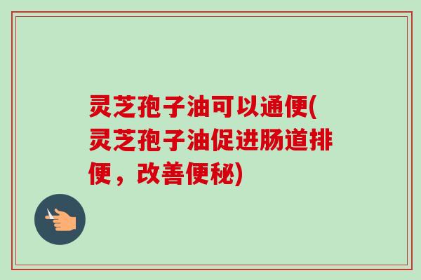 灵芝孢子油可以通便(灵芝孢子油促进肠道排便，改善便秘)
