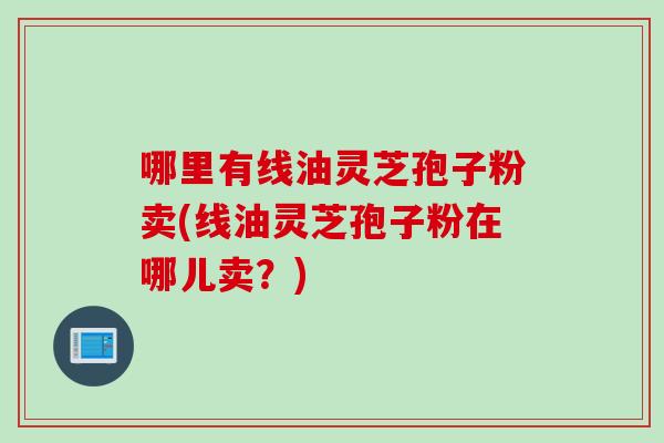 哪里有线油灵芝孢子粉卖(线油灵芝孢子粉在哪儿卖？)
