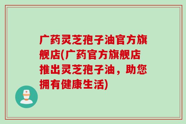 广药灵芝孢子油官方旗舰店(广药官方旗舰店推出灵芝孢子油，助您拥有健康生活)